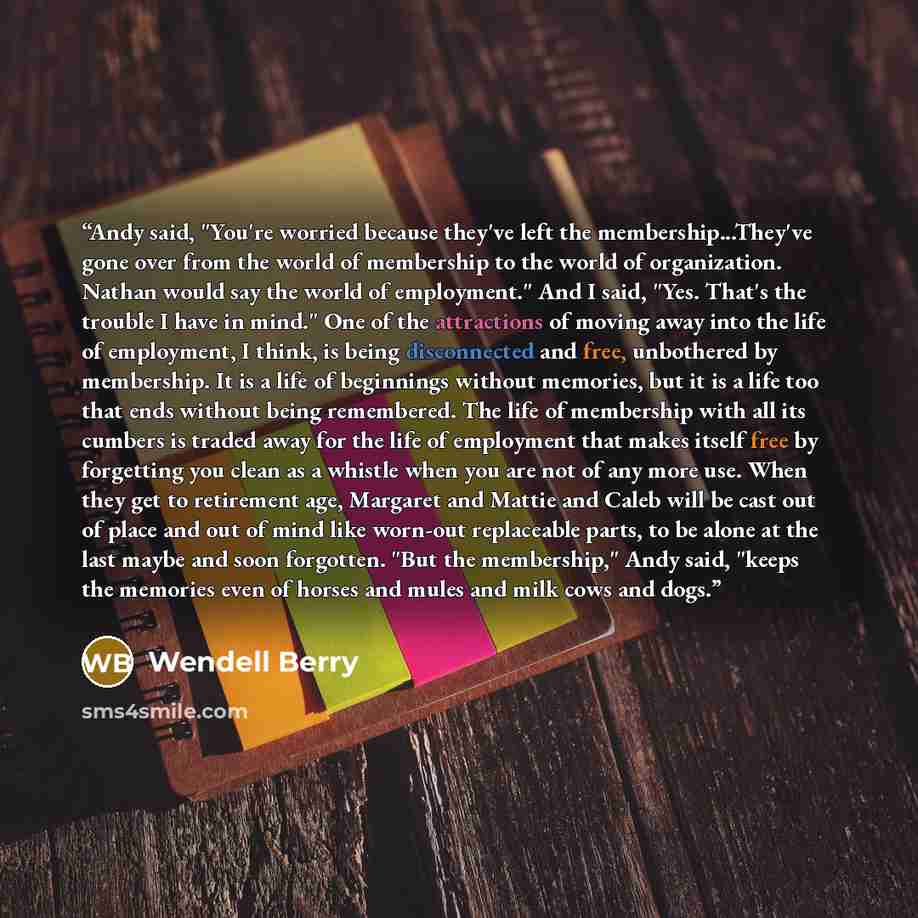 “Andy said, "You're worried because they've left the membership...They've gone over from the world of membership to the world of organization. Nathan would say the world of employment." And I said, "Yes. That's the trouble I have in mind." One of the attractions of moving away into the life of…” quote by Wendell Berry