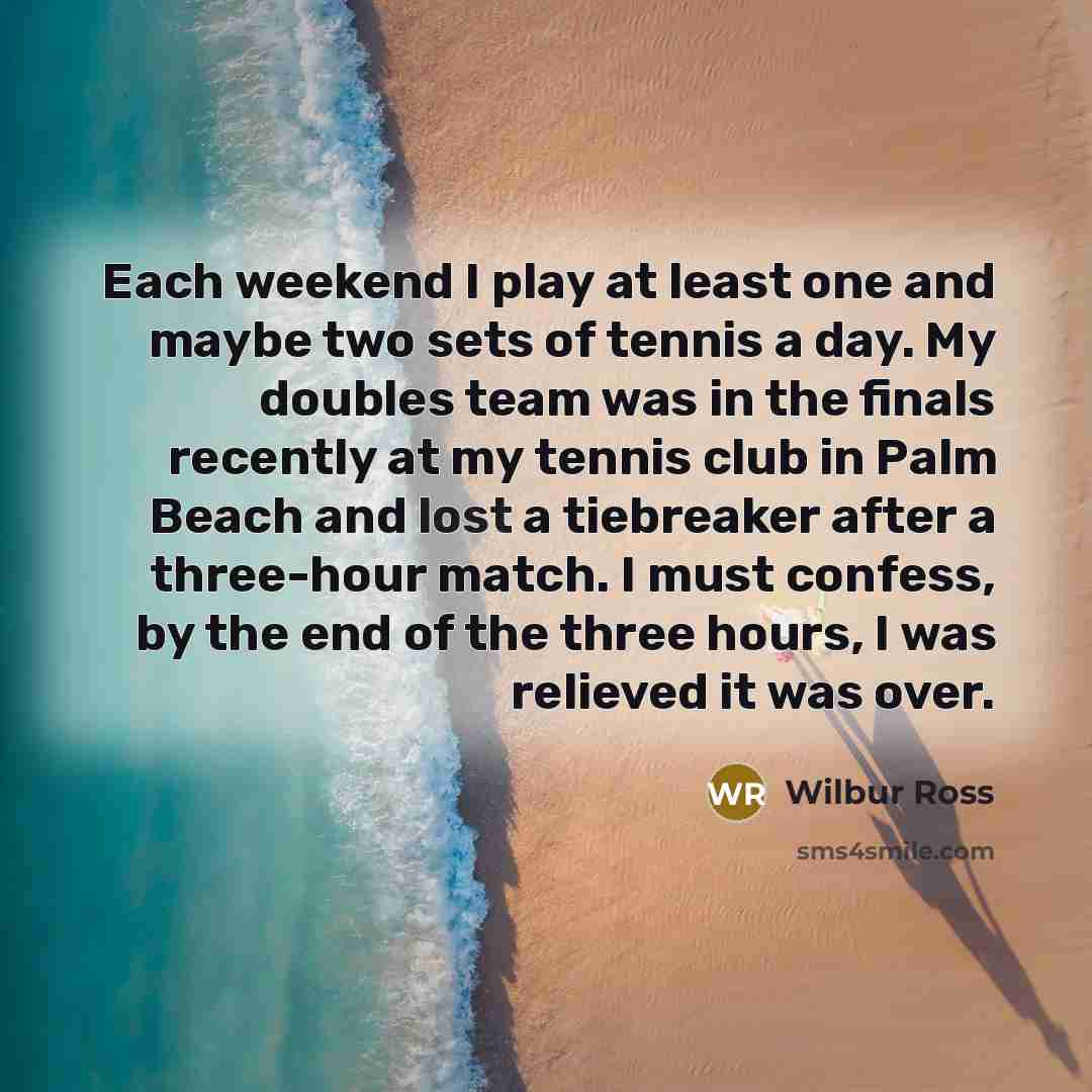 “Each weekend I play at least one and maybe two sets of tennis a day. My doubles team was in the finals recently at my tennis club in Palm Beach and lost a tiebreaker after a three-hour match. I must confess, by the end of the three hours, I was relieved it was over.” quote by Wilbur Ross