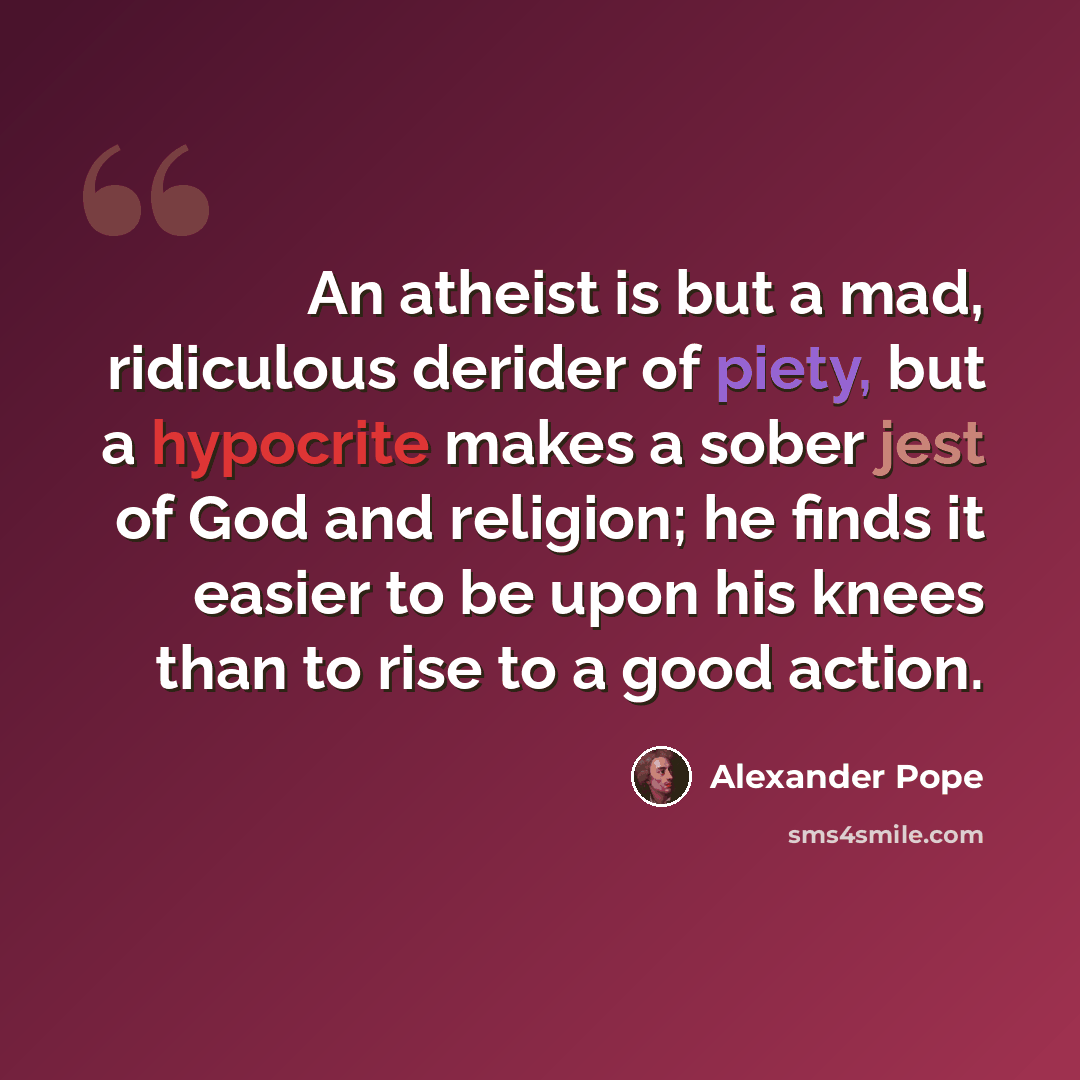 “An atheist is but a mad, ridiculous derider of piety, but a hypocrite makes a sober jest of God and religion; he finds it easier to be upon his knees than to rise to a good action.” quote by Alexander Pope