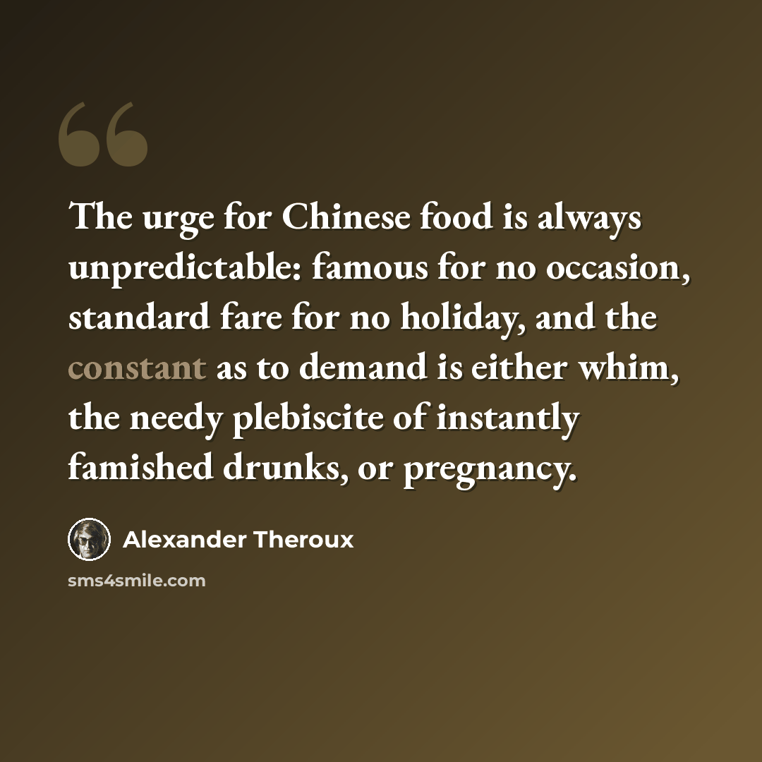 “The urge for Chinese food is always unpredictable: famous for no occasion, standard fare for no holiday, and the constant as to demand is either whim, the needy plebiscite of instantly famished drunks, or pregnancy.” quote by Alexander Theroux