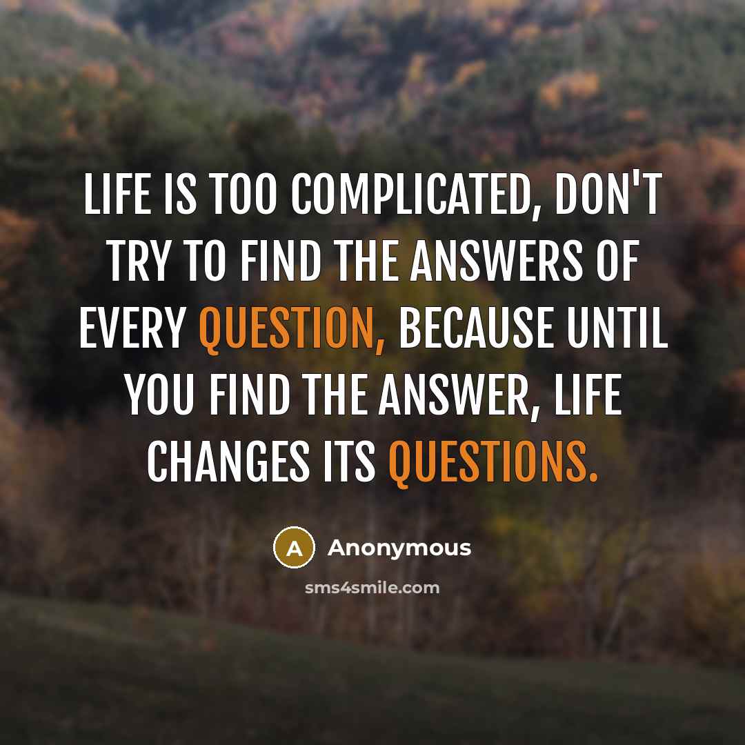 “Life is too complicated, don't try to find the answers of every question, because until you find the answer, life changes its questions.” quote by Anonymous