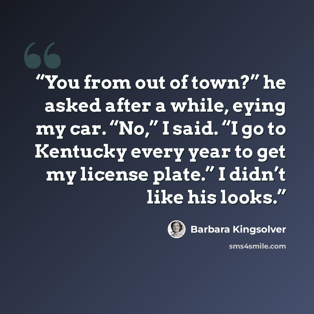 “You from out of town?” he asked after a while, eying my car. “No,” I said. “I go to Kentucky every year to get my license plate.” I didn’t like his looks.” quote by Barbara Kingsolver