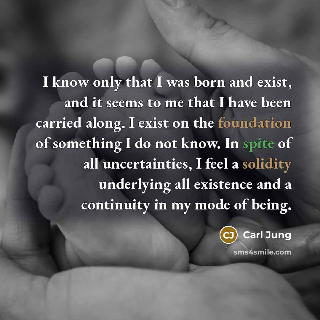 “I know only that I was born and exist, and it seems to me that I have been carried along. I exist on the foundation of something I do not know. In spite of all uncertainties, I feel a solidity underlying all existence and a continuity in my mode of being.” quote by Carl Jung