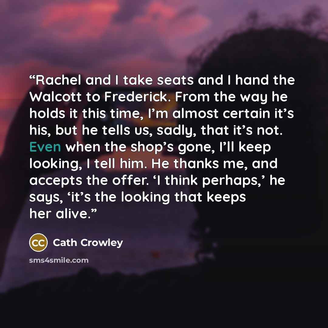 “Rachel and I take seats and I hand the Walcott to Frederick. From the way he holds it this time, I’m almost certain it’s his, but he tells us, sadly, that it’s not. Even when the shop’s gone, I’ll keep looking, I tell him. He thanks me, and accepts the offer. ‘I think perhaps,’ he says, ‘it’s the…” quote by Cath Crowley