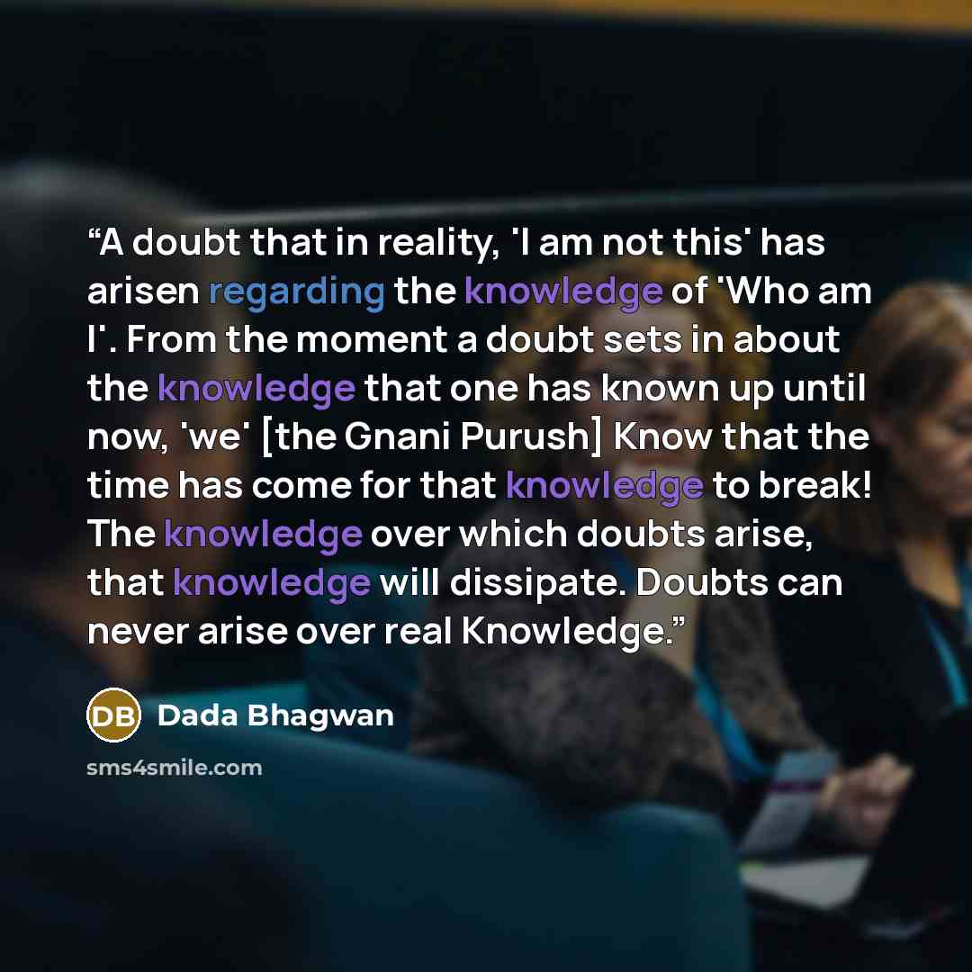 “A doubt that in reality, 'I am not this' has arisen regarding the knowledge of 'Who am I'. From the moment a doubt sets in about the knowledge that one has known up until now, 'we' [the Gnani Purush] Know that the time has come for that knowledge to break! The knowledge over which doubts arise…” quote by Dada Bhagwan