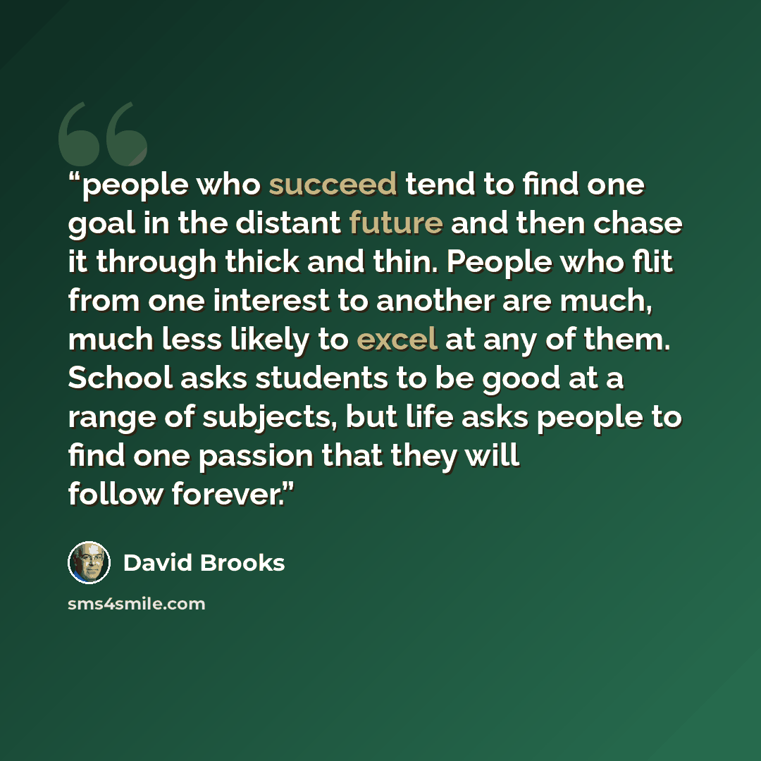 “people who succeed tend to find one goal in the distant future and then chase it through thick and thin. People who flit from one interest to another are much, much less likely to excel at any of them. School asks students to be good at a range of subjects, but life asks people to find one passion…” quote by David Brooks
