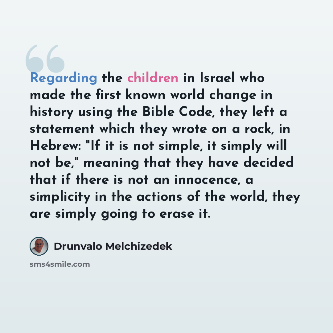 “Regarding the children in Israel who made the first known world change in history using the Bible Code, they left a statement which they wrote on a rock, in Hebrew: "If it is not simple, it simply will not be," meaning that they have decided that if there is not an innocence, a simplicity in the…” quote by Drunvalo Melchizedek