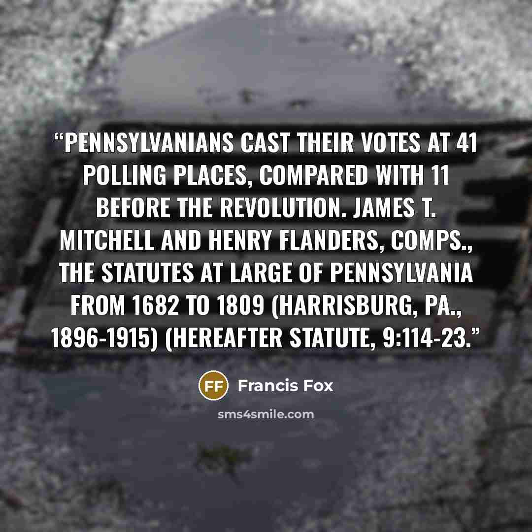 “Pennsylvanians cast their votes at 41 polling places, compared with 11 before the Revolution. James T. Mitchell and Henry Flanders, comps., The Statutes at Large of Pennsylvania from 1682 to 1809 (Harrisburg, Pa., 1896-1915) (hereafter Statute, 9:114-23.” quote by Francis Fox