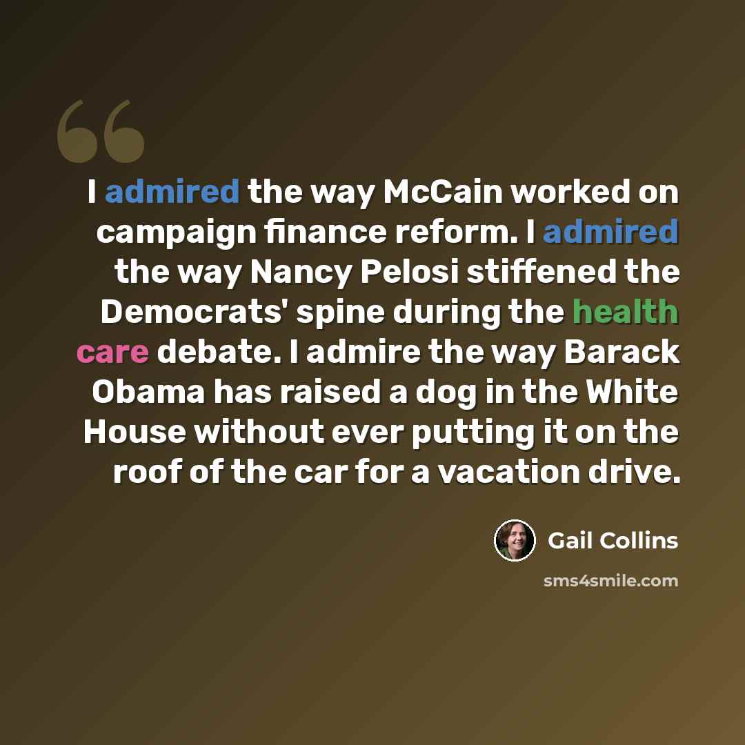 “I admired the way McCain worked on campaign finance reform. I admired the way Nancy Pelosi stiffened the Democrats' spine during the health care debate. I admire the way Barack Obama has raised a dog in the White House without ever putting it on the roof of the car for a vacation drive.” quote by Gail Collins