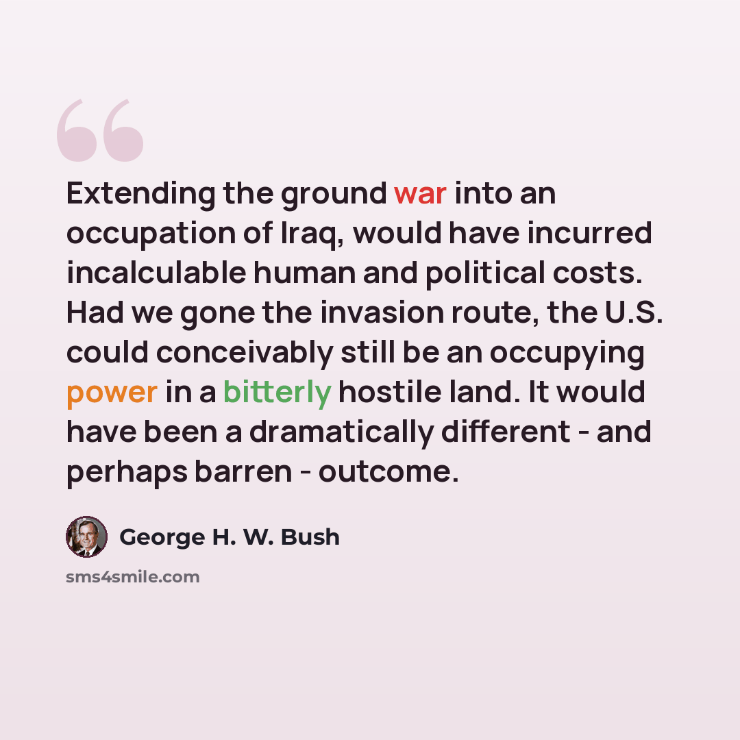 “Extending the ground war into an occupation of Iraq, would have incurred incalculable human and political costs. Had we gone the invasion route, the U.S. could conceivably still be an occupying power in a bitterly hostile land. It would have been a dramatically different - and perhaps barren…” quote by George H. W. Bush
