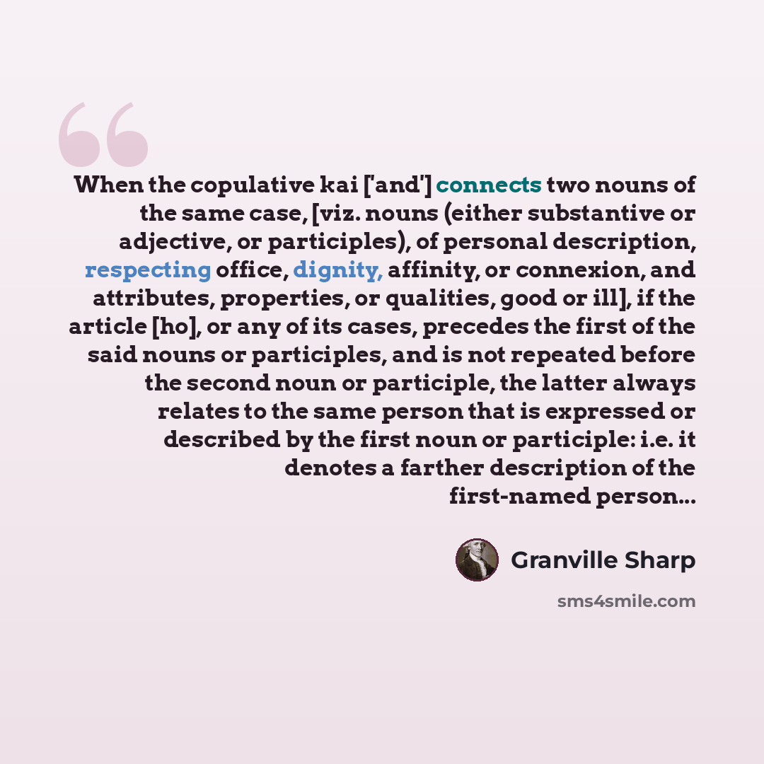 “When the copulative kai ['and'] connects two nouns of the same case, [viz. nouns (either substantive or adjective, or participles), of personal description, respecting office, dignity, affinity, or connexion, and attributes, properties, or qualities, good or ill], if the article [ho], or any of…” quote by Granville Sharp