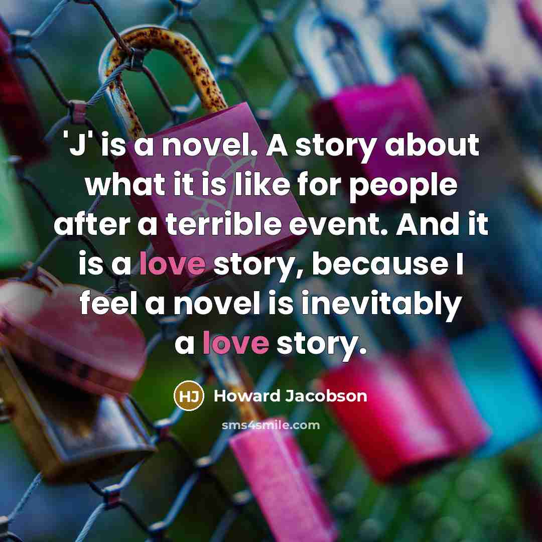 “'J' is a novel. A story about what it is like for people after a terrible event. And it is a love story, because I feel a novel is inevitably a love story.” quote by Howard Jacobson