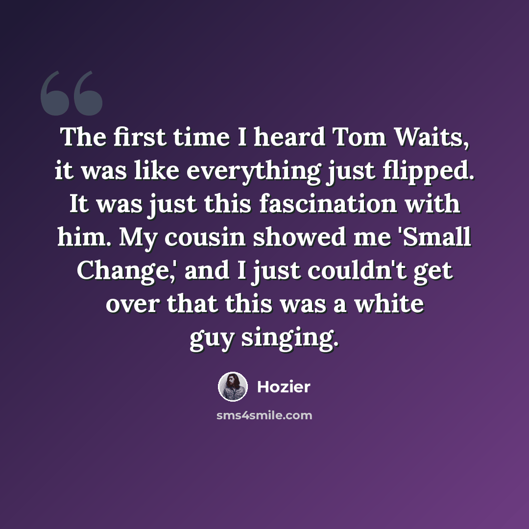 “The first time I heard Tom Waits, it was like everything just flipped. It was just this fascination with him. My cousin showed me 'Small Change,' and I just couldn't get over that this was a white guy singing.” quote by Hozier