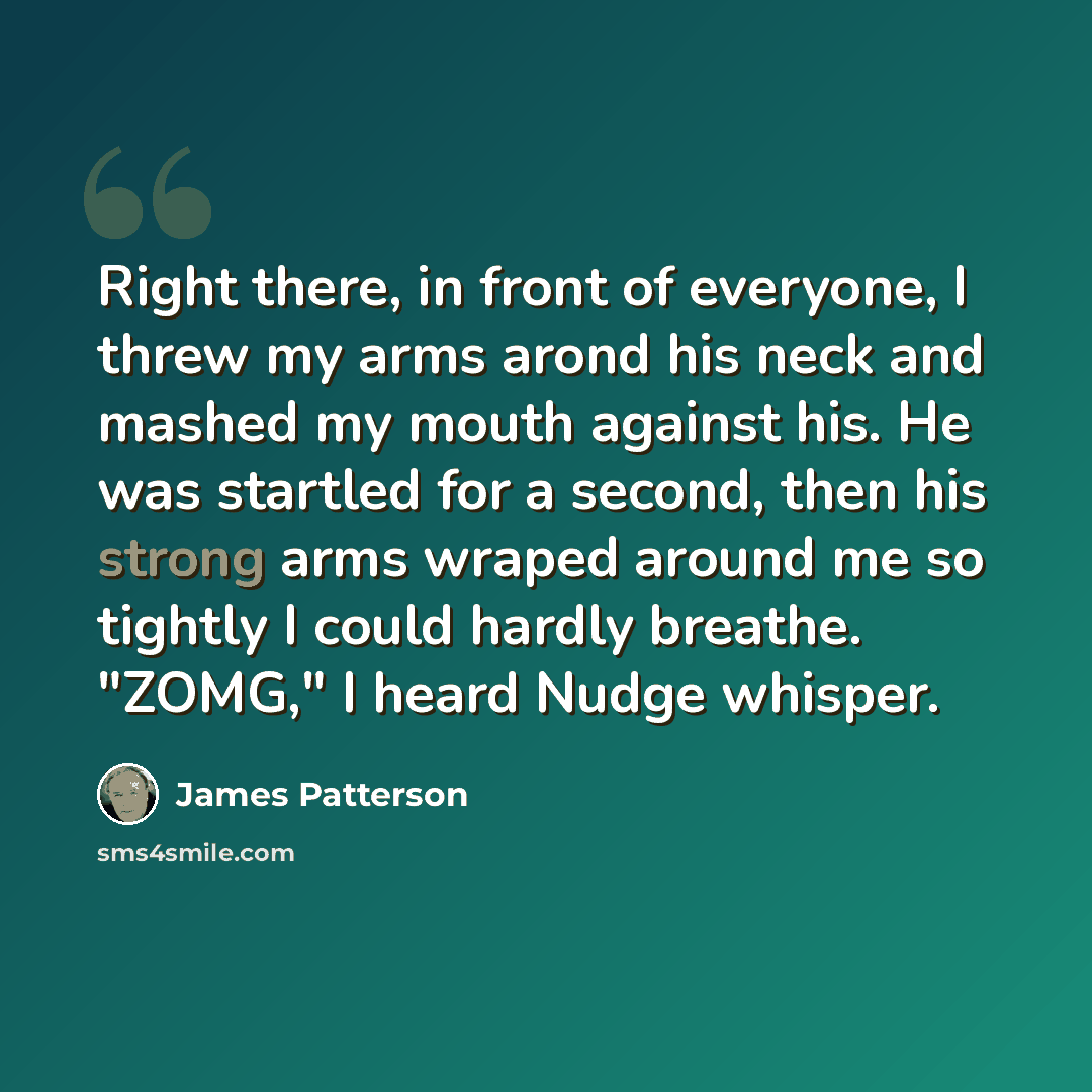 “Right there, in front of everyone, I threw my arms arond his neck and mashed my mouth against his. He was startled for a second, then his strong arms wraped around me so tightly I could hardly breathe. "ZOMG," I heard Nudge whisper.” quote by James Patterson