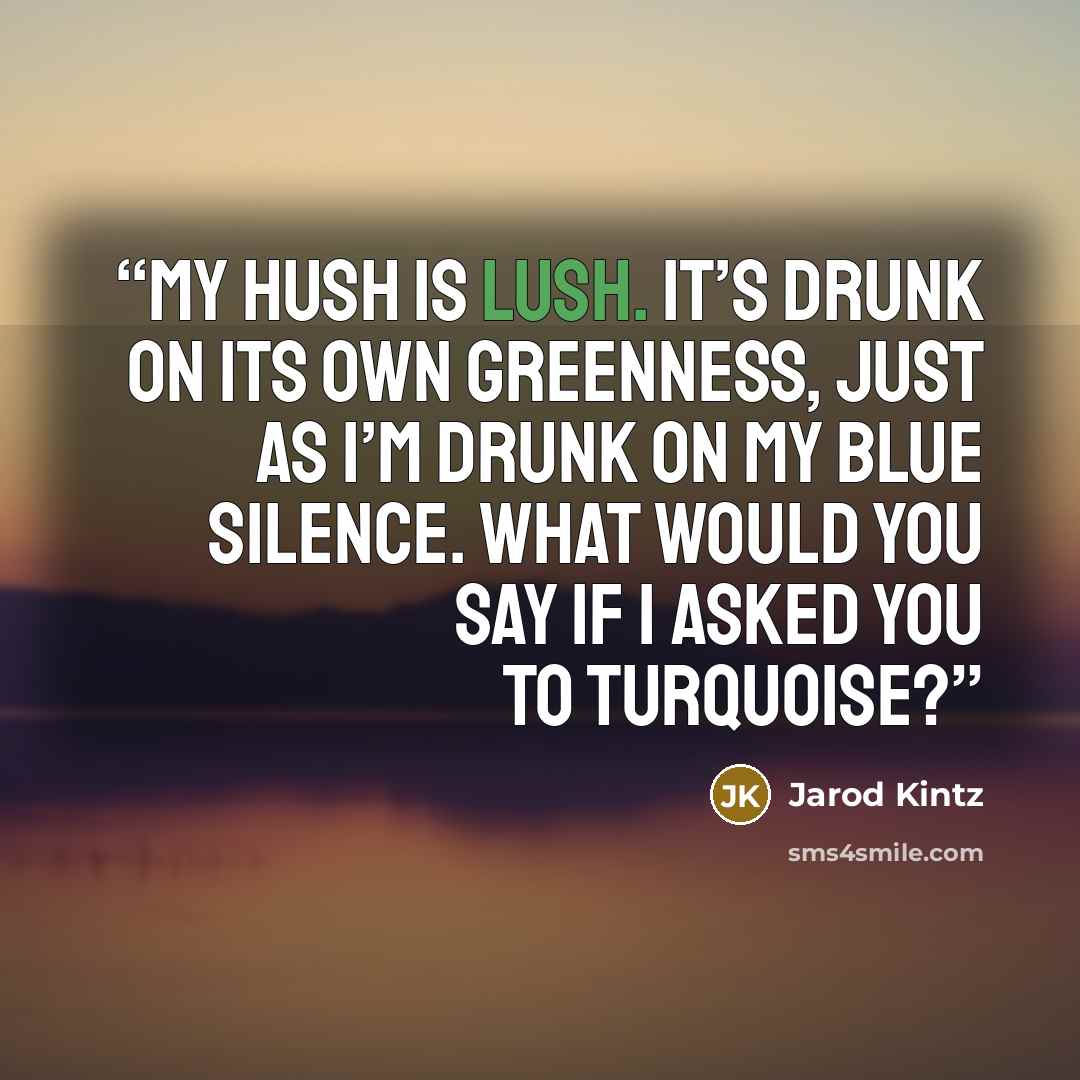 “My hush is lush. It’s drunk on its own greenness, just as I’m drunk on my blue silence. What would you say if I asked you to turquoise?” quote by Jarod Kintz
