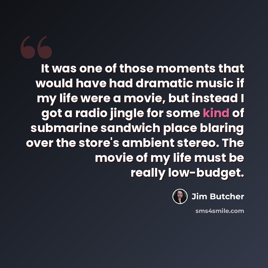 “It was one of those moments that would have had dramatic music if my life were a movie, but instead I got a radio jingle for some kind of submarine sandwich place blaring over the store's ambient stereo. The movie of my life must be really low-budget.” quote by Jim Butcher