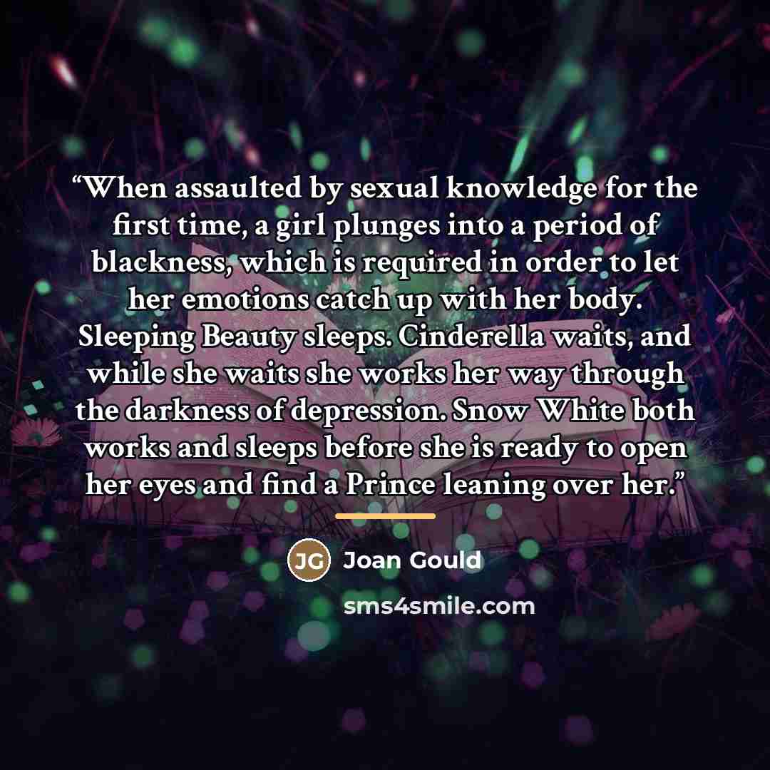 “When assaulted by sexual knowledge for the first time, a girl plunges into a period of blackness, which is required in order to let her emotions catch up with her body. Sleeping Beauty sleeps. Cinderella waits, and while she waits she works her way through the darkness of depression. Snow White…” quote by Joan Gould