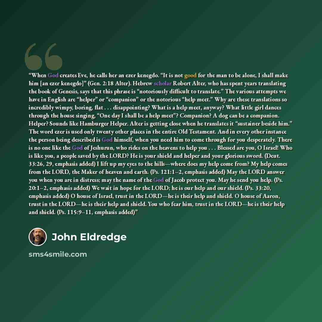“When God creates Eve, he calls her an ezer kenegdo. “It is not good for the man to be alone, I shall make him [an ezer kenegdo]” (Gen. 2:18 Alter). Hebrew scholar Robert Alter, who has spent years translating the book of Genesis, says that this phrase is “notoriously difficult to translate.” The…” quote by John Eldredge