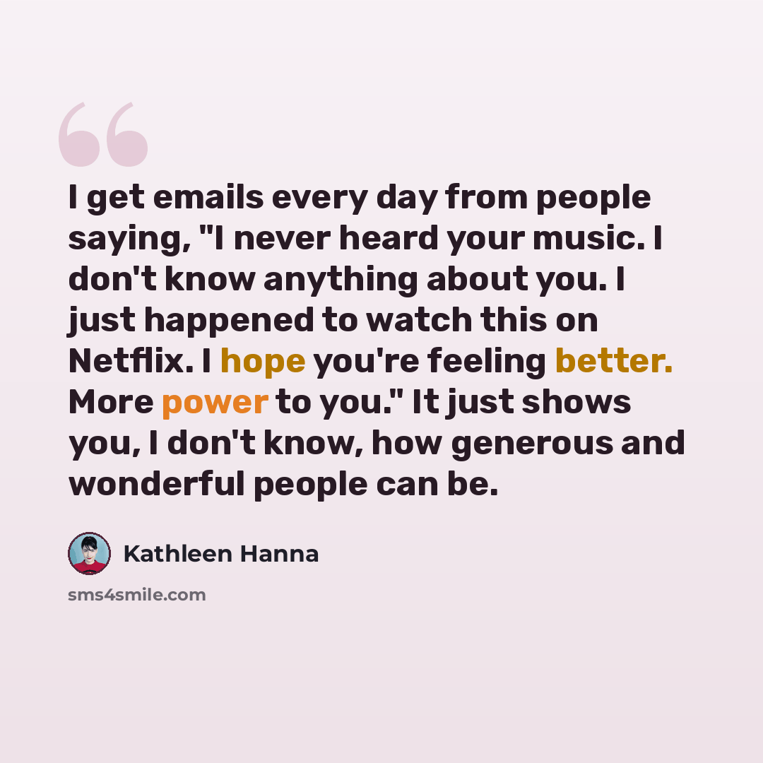 “I get emails every day from people saying, "I never heard your music. I don't know anything about you. I just happened to watch this on Netflix. I hope you're feeling better. More power to you." It just shows you, I don't know, how generous and wonderful people can be.” quote by Kathleen Hanna