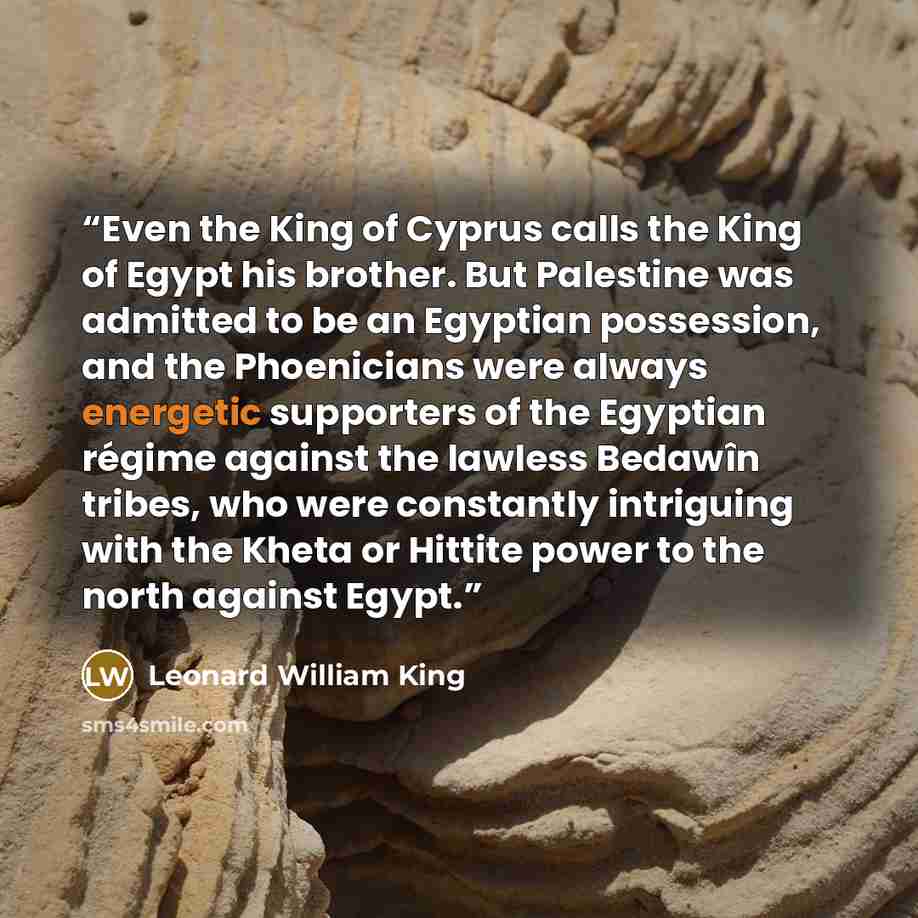 “Even the King of Cyprus calls the King of Egypt his brother. But Palestine was admitted to be an Egyptian possession, and the Phoenicians were always energetic supporters of the Egyptian régime against the lawless Bedawîn tribes, who were constantly intriguing with the Kheta or Hittite power to…” quote by Leonard William King