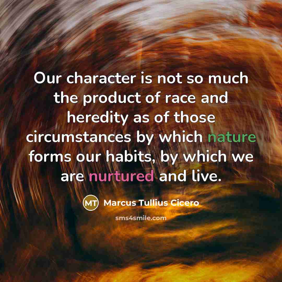 “Our character is not so much the product of race and heredity as of those circumstances by which nature forms our habits, by which we are nurtured and live.” quote by Marcus Tullius Cicero