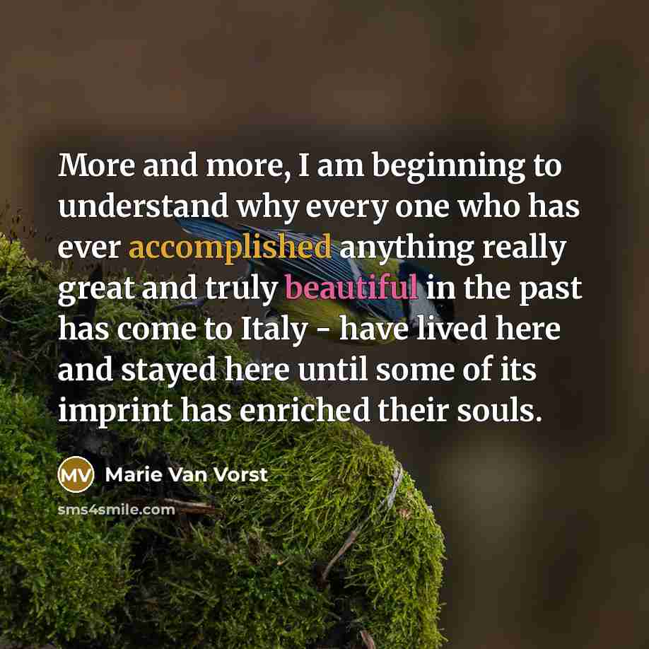 “More and more, I am beginning to understand why every one who has ever accomplished anything really great and truly beautiful in the past has come to Italy - have lived here and stayed here until some of its imprint has enriched their souls.” quote by Marie Van Vorst