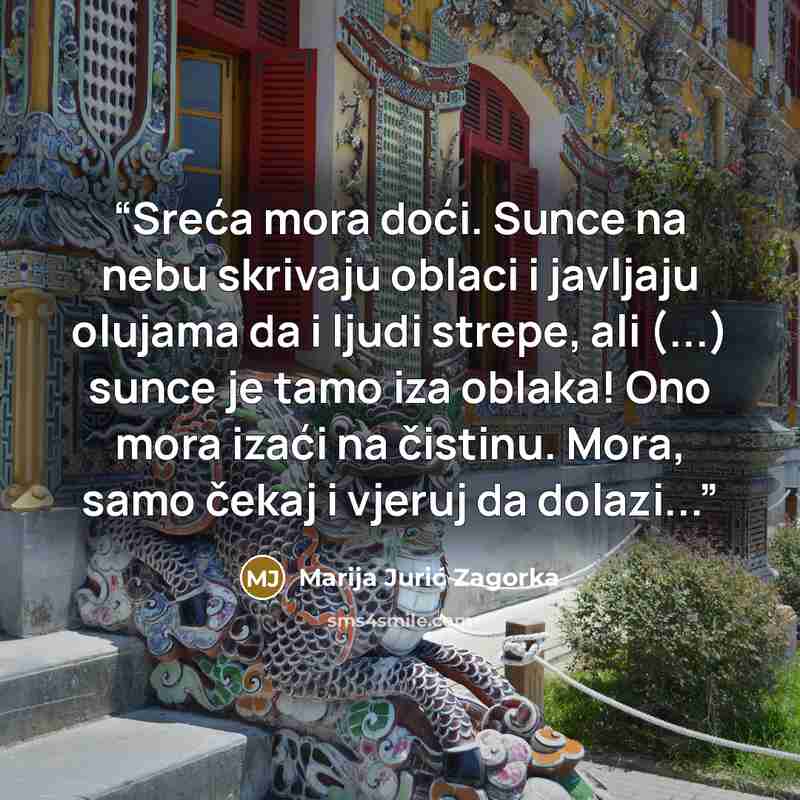 “Sreća mora doći. Sunce na nebu skrivaju oblaci i javljaju olujama da i ljudi strepe, ali (...) sunce je tamo iza oblaka! Ono mora izaći na čistinu. Mora, samo čekaj i vjeruj da dolazi...” quote by Marija Jurić Zagorka