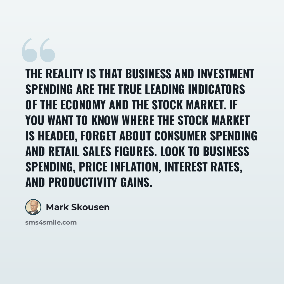 “The reality is that business and investment spending are the true leading indicators of the economy and the stock market. If you want to know where the stock market is headed, forget about consumer spending and retail sales figures. Look to business spending, price inflation, interest rates, and…” quote by Mark Skousen