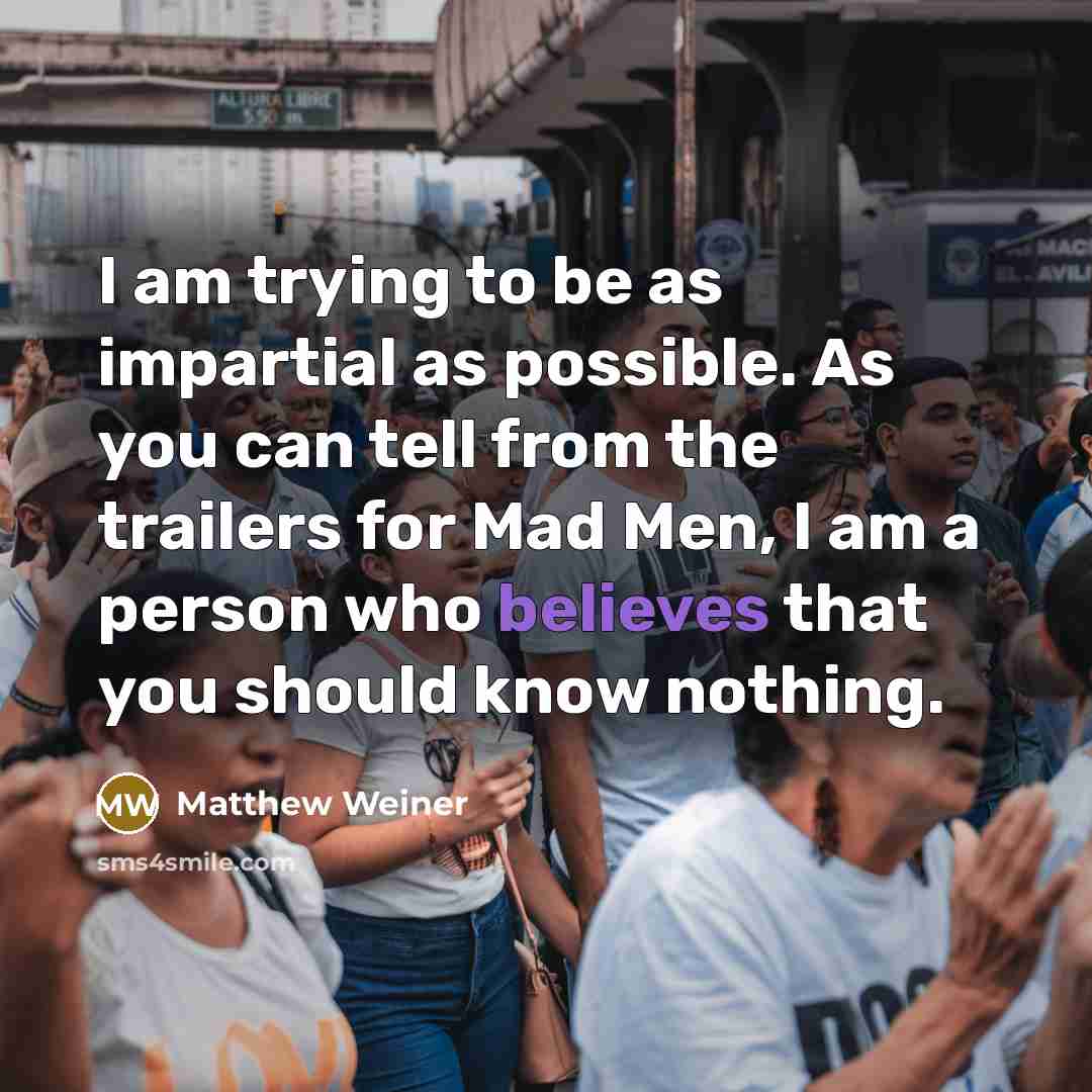 “I am trying to be as impartial as possible. As you can tell from the trailers for Mad Men, I am a person who believes that you should know nothing.” quote by Matthew Weiner