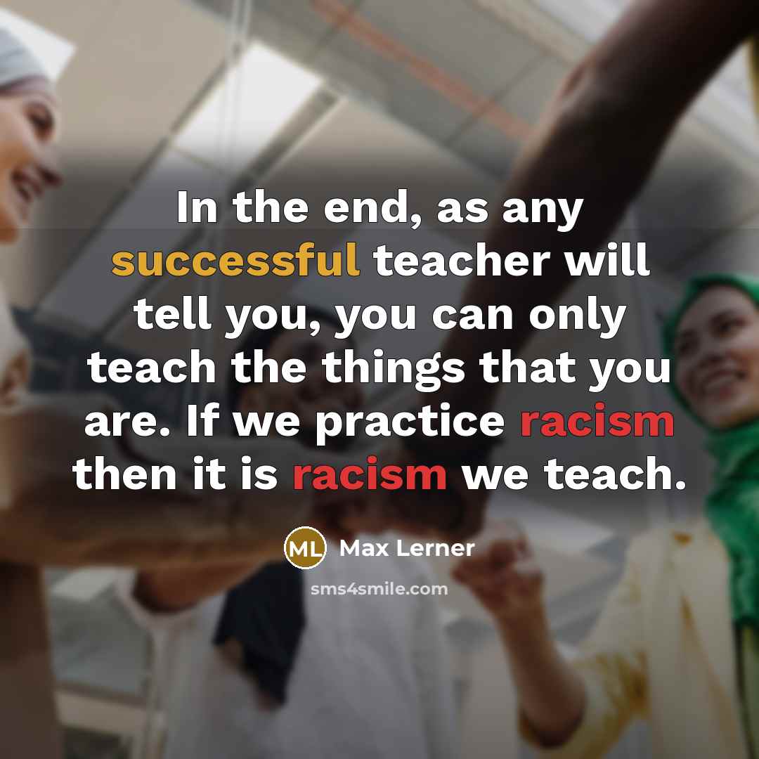 “In the end, as any successful teacher will tell you, you can only teach the things that you are. If we practice racism then it is racism we teach.” quote by Max Lerner