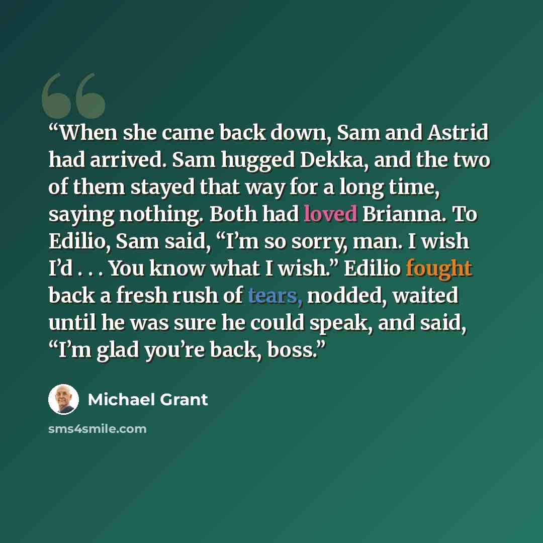 “When she came back down, Sam and Astrid had arrived. Sam hugged Dekka, and the two of them stayed that way for a long time, saying nothing. Both had loved Brianna. To Edilio, Sam said, “I’m so sorry, man. I wish I’d . . . You know what I wish.” Edilio fought back a fresh rush of tears, nodded…” quote by Michael Grant