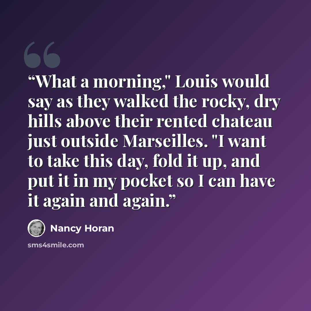 “What a morning," Louis would say as they walked the rocky, dry hills above their rented chateau just outside Marseilles. "I want to take this day, fold it up, and put it in my pocket so I can have it again and again.” quote by Nancy Horan