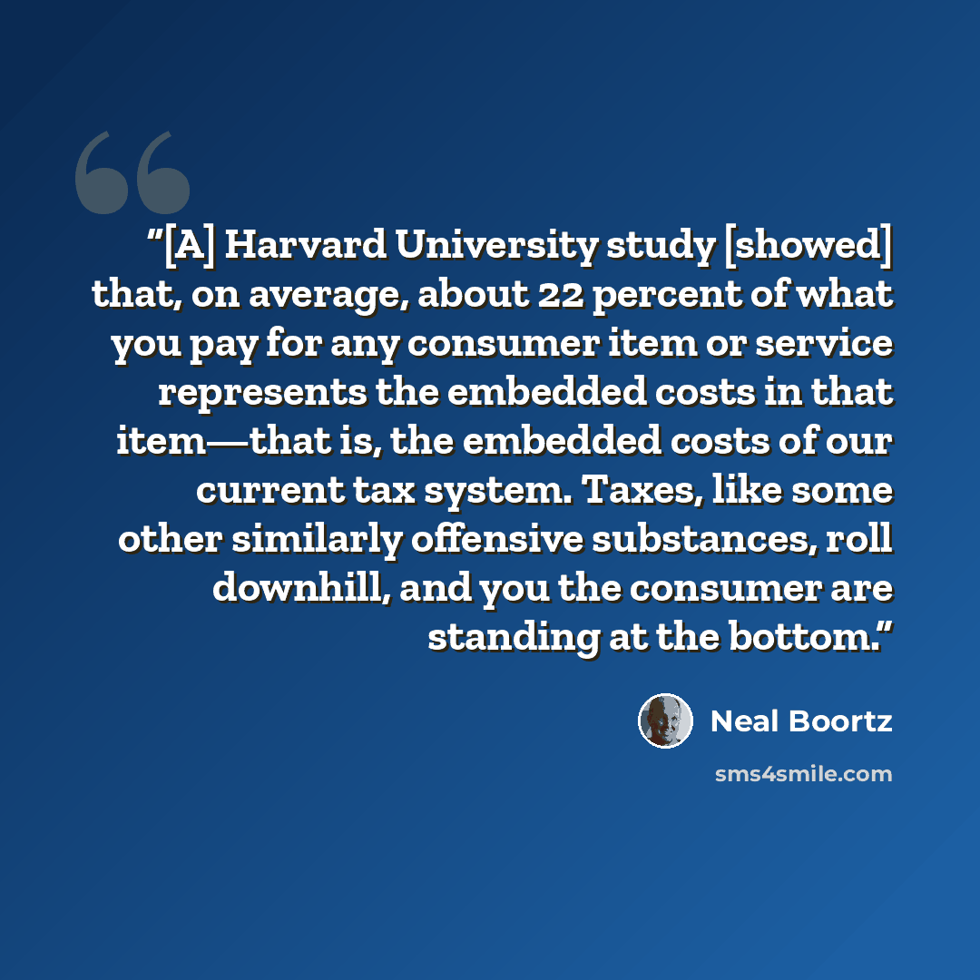 “[A] Harvard University study [showed] that, on average, about 22 percent of what you pay for any consumer item or service represents the embedded costs in that item—that is, the embedded costs of our current tax system. Taxes, like some other similarly offensive substances, roll downhill, and you…” quote by Neal Boortz