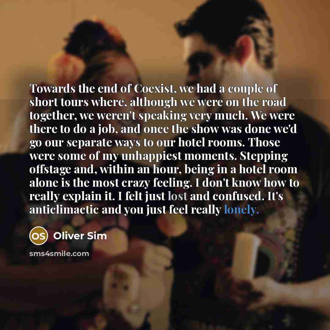 “Towards the end of Coexist, we had a couple of short tours where, although we were on the road together, we weren't speaking very much. We were there to do a job, and once the show was done we'd go our separate ways to our hotel rooms. Those were some of my unhappiest moments. Stepping offstage…” quote by Oliver Sim