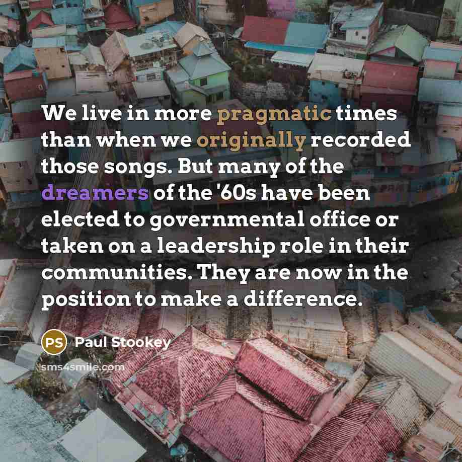 “We live in more pragmatic times than when we originally recorded those songs. But many of the dreamers of the '60s have been elected to governmental office or taken on a leadership role in their communities. They are now in the position to make a difference.” quote by Paul Stookey