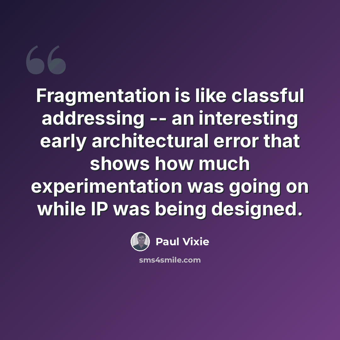 “Fragmentation is like classful addressing -- an interesting early architectural error that shows how much experimentation was going on while IP was being designed.” quote by Paul Vixie