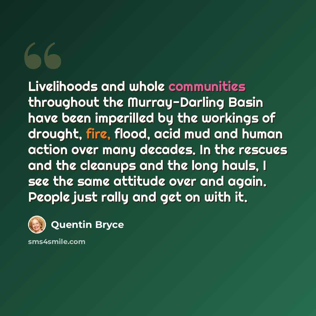 “Livelihoods and whole communities throughout the Murray-Darling Basin have been imperilled by the workings of drought, fire, flood, acid mud and human action over many decades. In the rescues and the cleanups and the long hauls, I see the same attitude over and again. People just rally and get on…” quote by Quentin Bryce