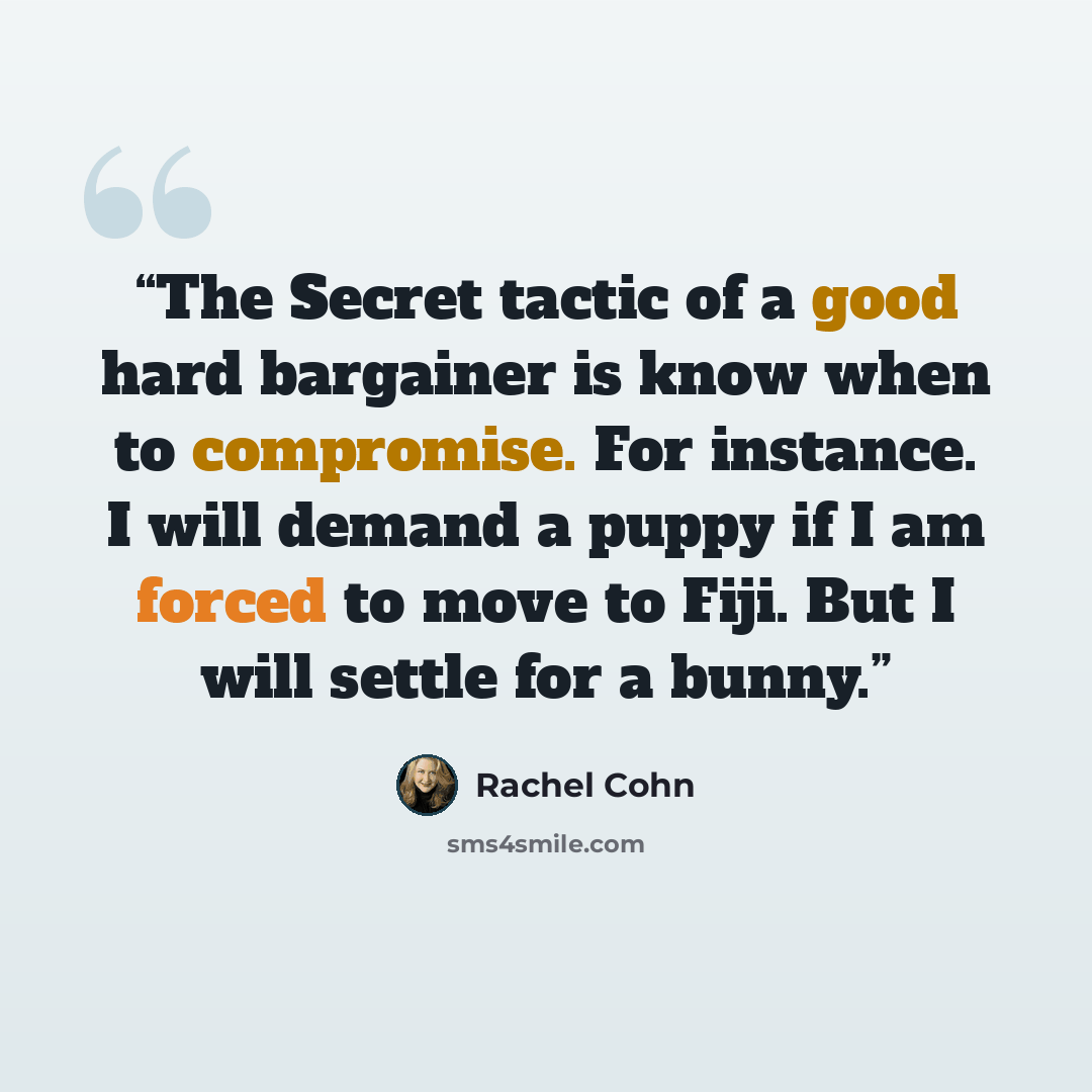 “The Secret tactic of a good hard bargainer is know when to compromise. For instance. I will demand a puppy if I am forced to move to Fiji. But I will settle for a bunny.” quote by Rachel Cohn