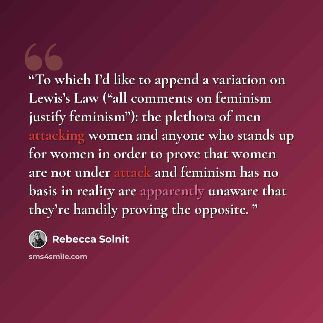 “To which I’d like to append a variation on Lewis’s Law (“all comments on feminism justify feminism”): the plethora of men attacking women and anyone who stands up for women in order to prove that women are not under attack and feminism has no basis in reality are apparently unaware that they’re…” quote by Rebecca Solnit