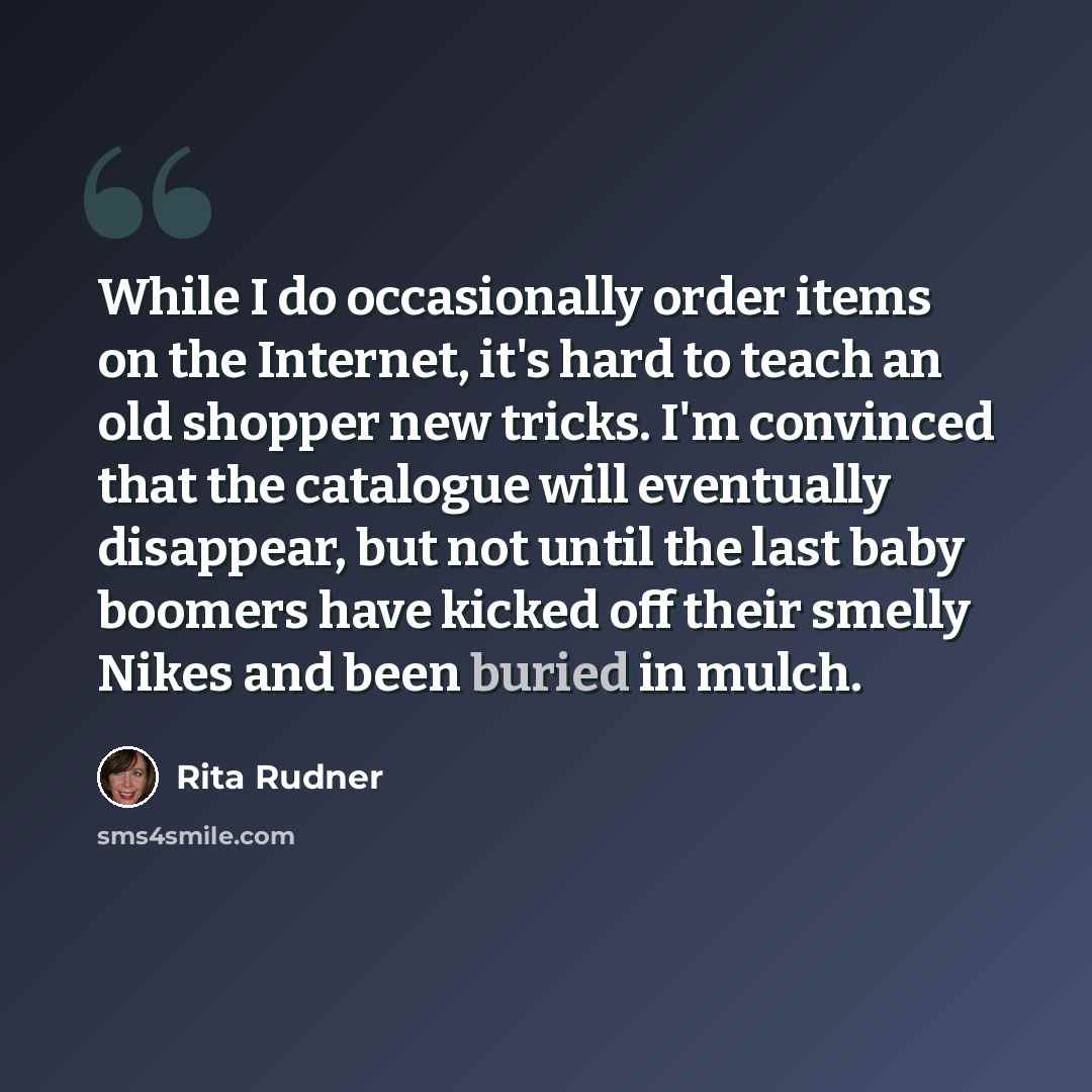 “While I do occasionally order items on the Internet, it's hard to teach an old shopper new tricks. I'm convinced that the catalogue will eventually disappear, but not until the last baby boomers have kicked off their smelly Nikes and been buried in mulch.” quote by Rita Rudner