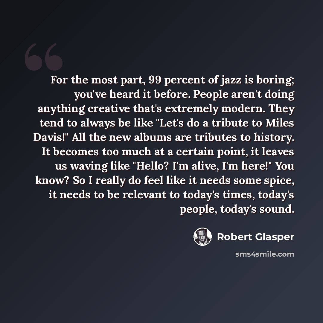 “For the most part, 99 percent of jazz is boring; you've heard it before. People aren't doing anything creative that's extremely modern. They tend to always be like "Let's do a tribute to Miles Davis!" All the new albums are tributes to history. It becomes too much at a certain point, it leaves us…” quote by Robert Glasper