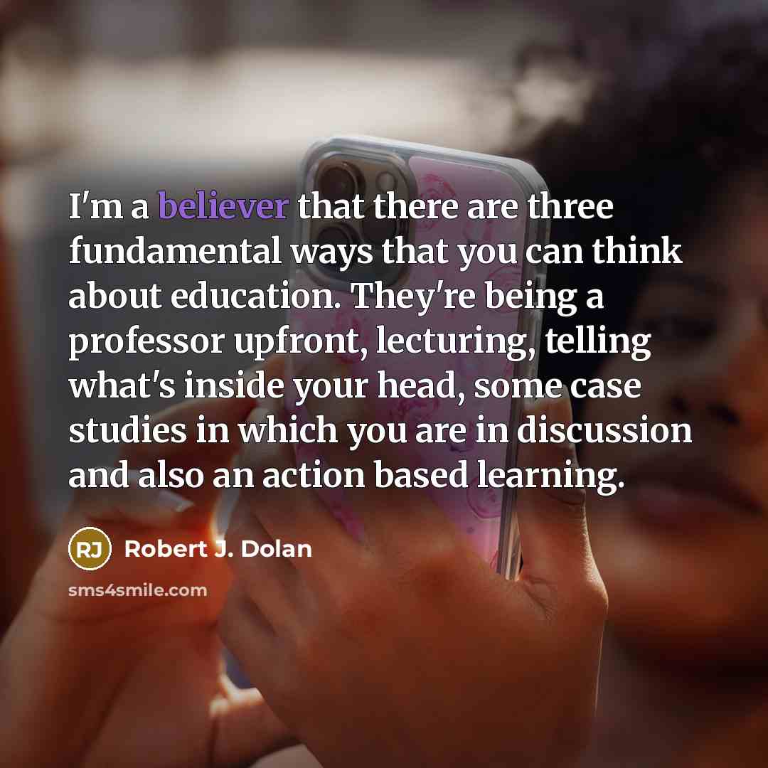 “I'm a believer that there are three fundamental ways that you can think about education. They're being a professor upfront, lecturing, telling what's inside your head, some case studies in which you are in discussion and also an action based learning.” quote by Robert J. Dolan