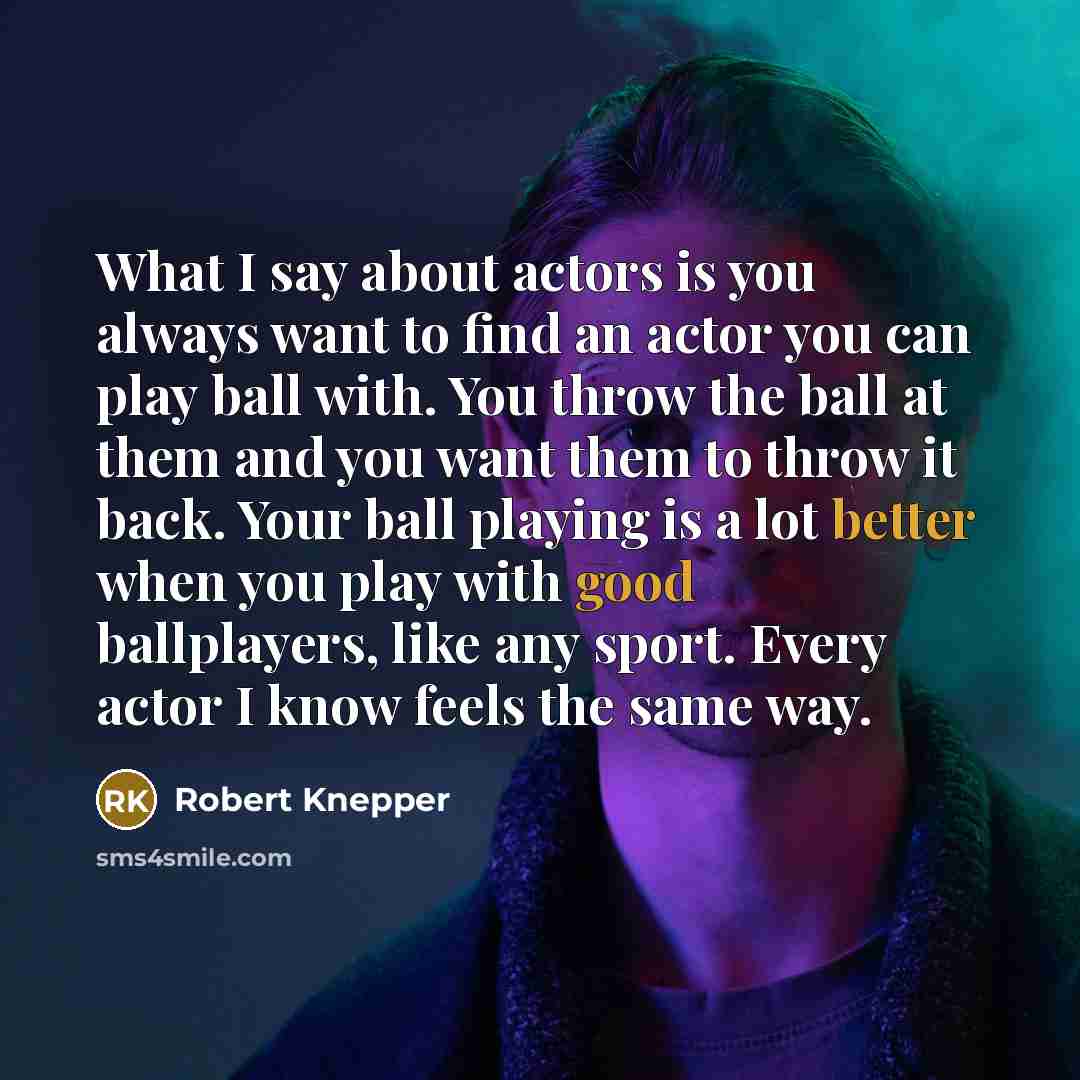 “What I say about actors is you always want to find an actor you can play ball with. You throw the ball at them and you want them to throw it back. Your ball playing is a lot better when you play with good ballplayers, like any sport. Every actor I know feels the same way.” quote by Robert Knepper
