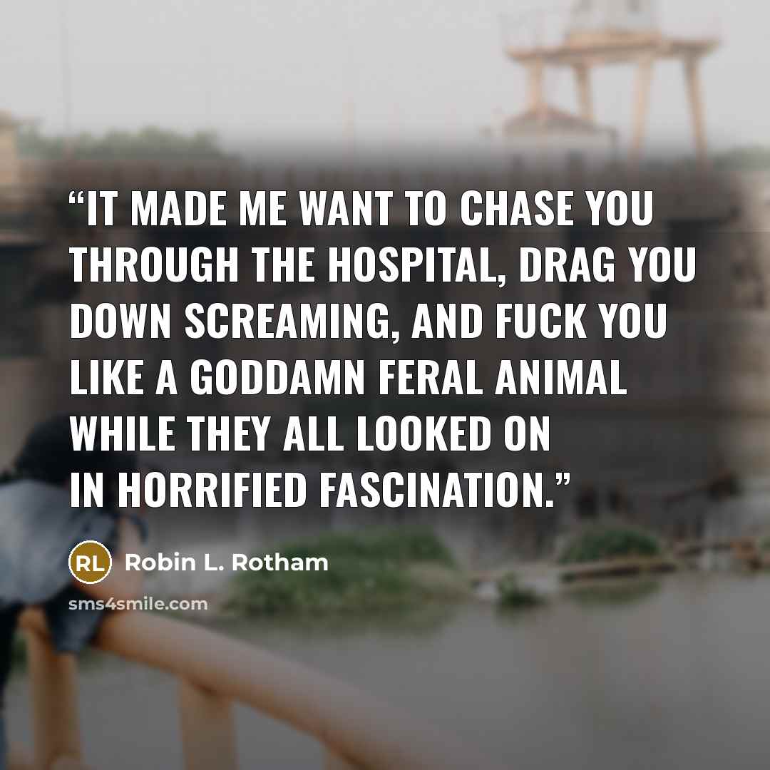 “It made me want to chase you through the hospital, drag you down screaming, and fuck you like a goddamn feral animal while they all looked on in horrified fascination.” quote by Robin L. Rotham