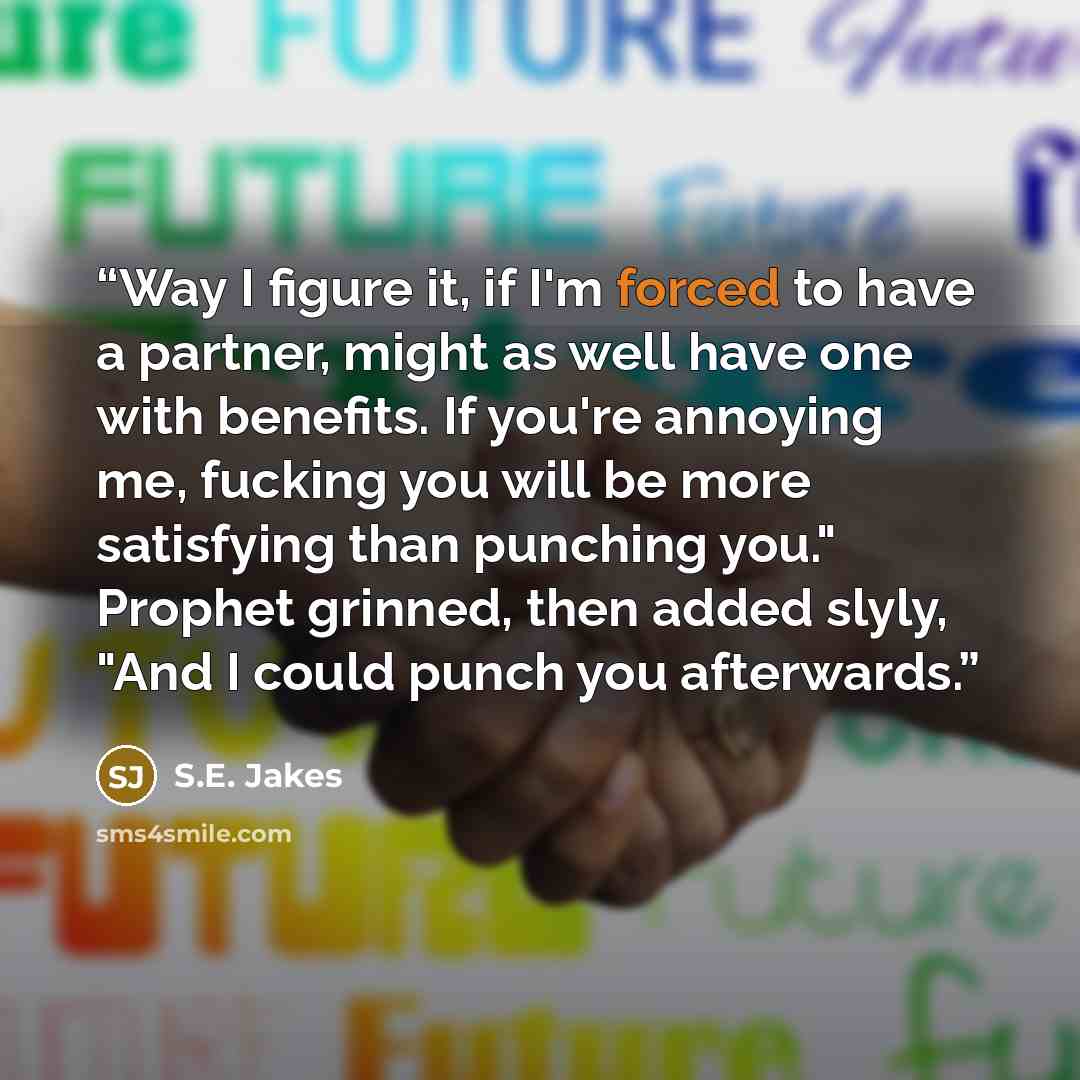 “Way I figure it, if I'm forced to have a partner, might as well have one with benefits. If you're annoying me, fucking you will be more satisfying than punching you." Prophet grinned, then added slyly, "And I could punch you afterwards.” quote by S.E. Jakes
