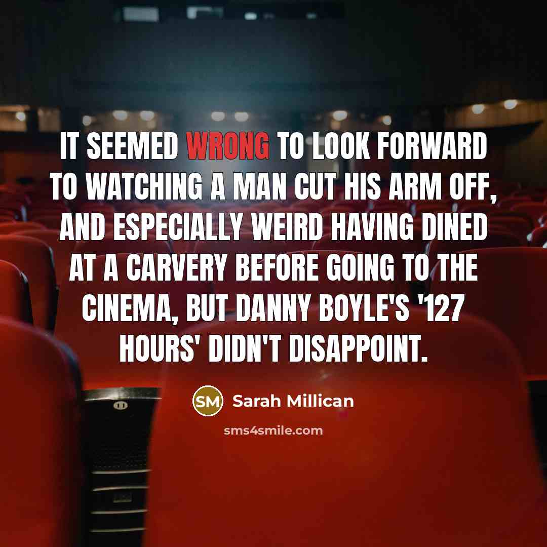 “It seemed wrong to look forward to watching a man cut his arm off, and especially weird having dined at a carvery before going to the cinema, but Danny Boyle's '127 Hours' didn't disappoint.” quote by Sarah Millican