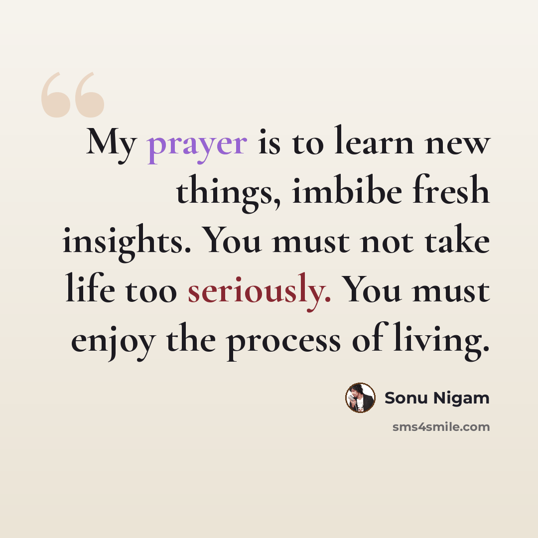 “My prayer is to learn new things, imbibe fresh insights. You must not take life too seriously. You must enjoy the process of living.” quote by Sonu Nigam