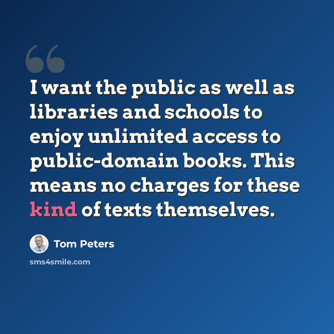 “I want the public as well as libraries and schools to enjoy unlimited access to public-domain books. This means no charges for these kind of texts themselves.” quote by Tom Peters
