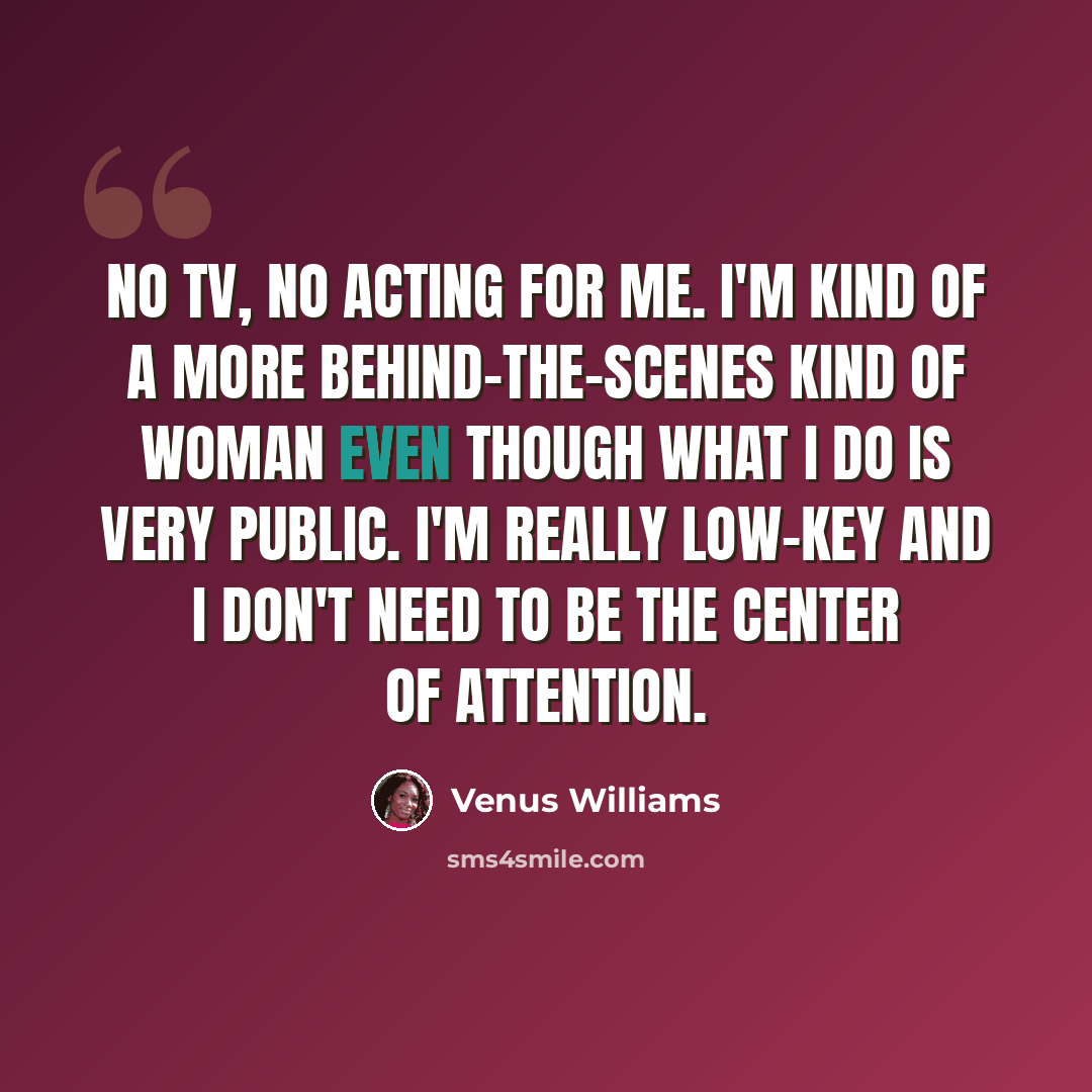 “No TV, no acting for me. I'm kind of a more behind-the-scenes kind of woman even though what I do is very public. I'm really low-key and I don't need to be the center of attention.” quote by Venus Williams