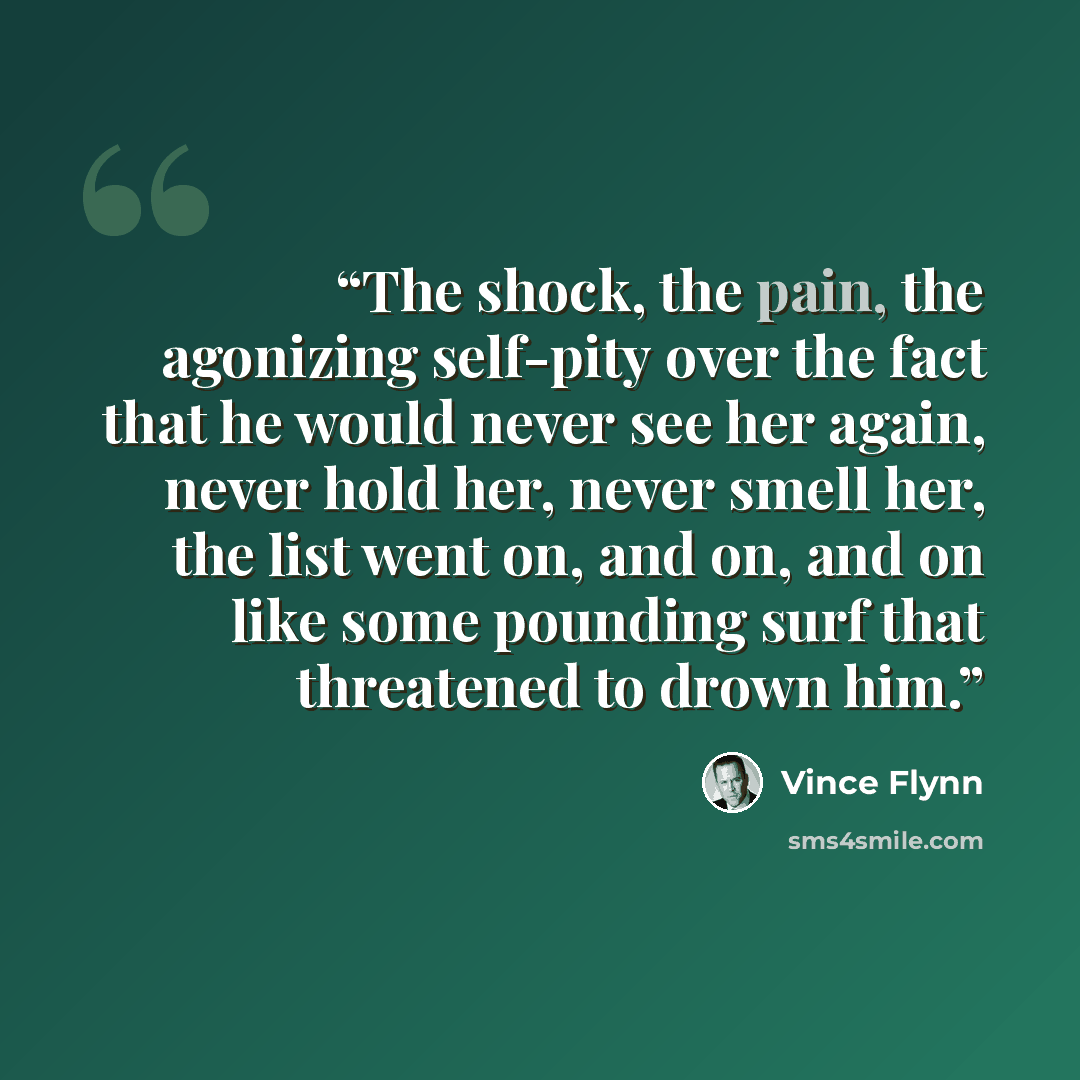 “The shock, the pain, the agonizing self-pity over the fact that he would never see her again, never hold her, never smell her, the list went on, and on, and on like some pounding surf that threatened to drown him.” quote by Vince Flynn